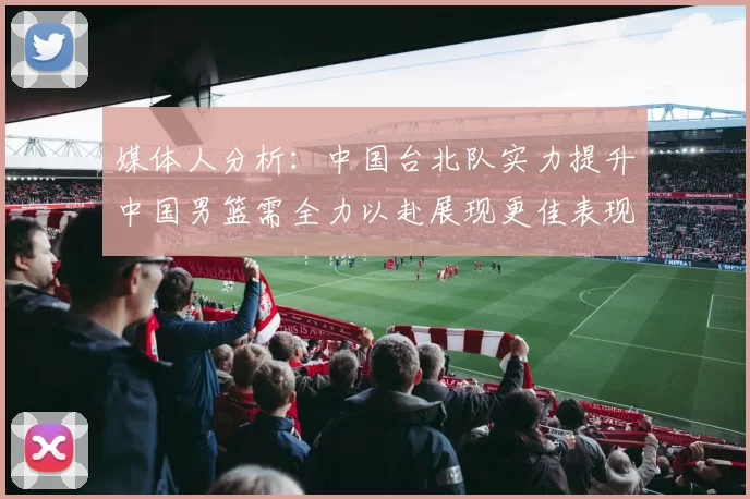 媒体人分析:中国台北队实力提升中国男篮需全力以赴展现更佳表现