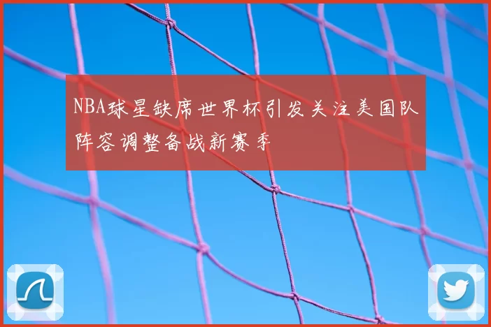 NBA球星缺席世界杯引发关注美国队阵容调整备战新赛季