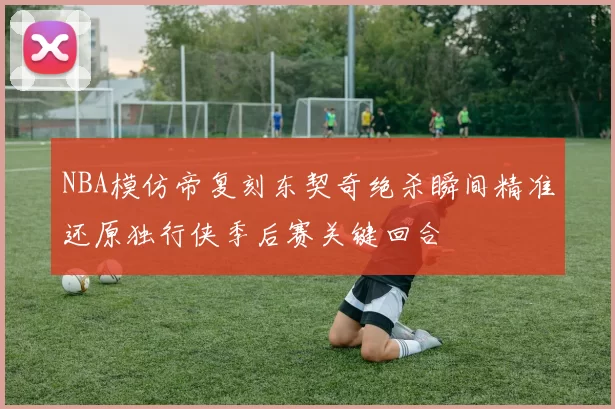 NBA模仿帝复刻东契奇绝杀瞬间精准还原独行侠季后赛关键回合