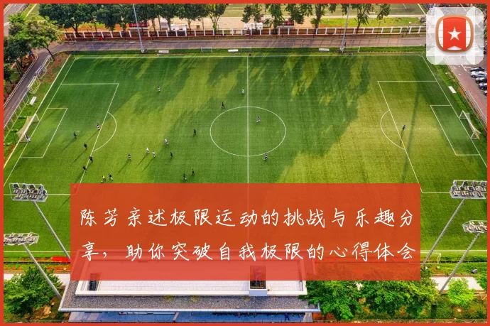 陈芳亲述极限运动的挑战与乐趣分享，助你突破自我极限的心得体会