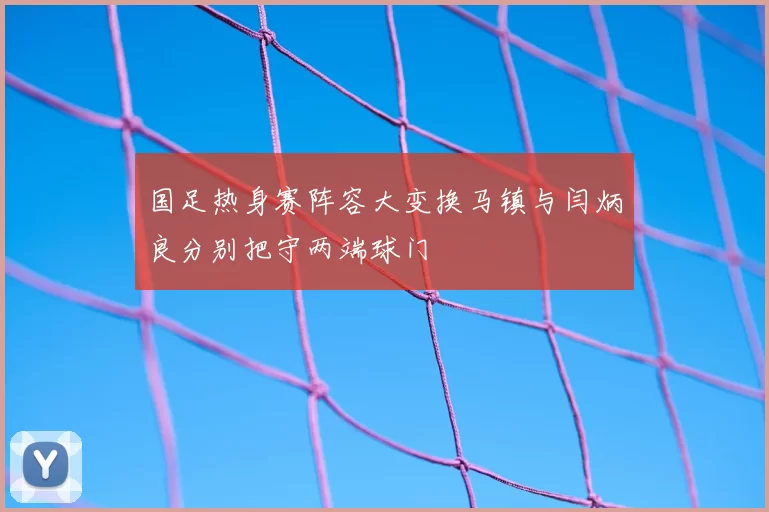 国足热身赛阵容大变换马镇与闫炳良分别把守两端球门