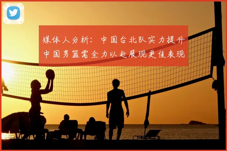 媒体人分析：中国台北队实力提升中国男篮需全力以赴展现更佳表现